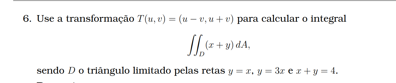 Use a transformação \( T(u,v) = (u-v, u+v) \) para calcular o integral <br/> <br/>\[ <br/>\iint_D (x+y) \, dA, <br/>\] <br/> <br/>sendo \( D \) o triângulo limitado pelas retas \( y = x, y = 3x \) e \( x+y = 4 \).
