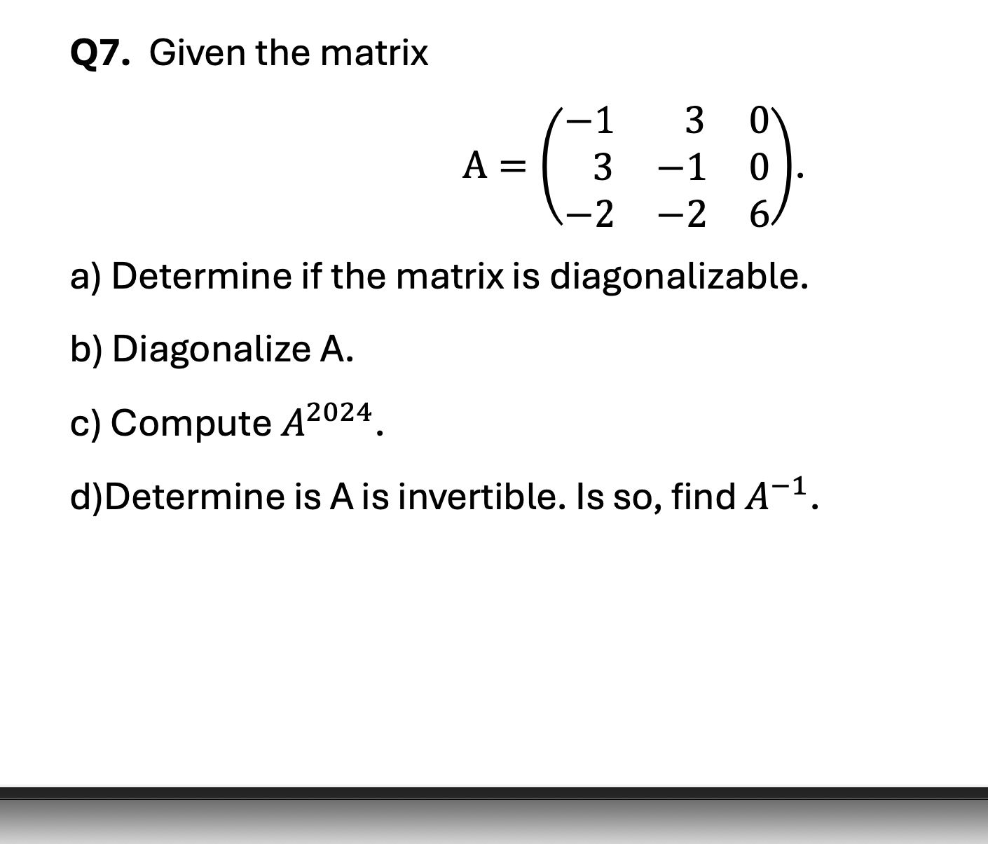 Given the matrix <br/> <br/>\[ A = \begin{pmatrix} -1 & 3 & 0 \\ 3 & -1 & 0 \\ -2 & -2 & 6 \end{pmatrix} \] <br/> <br/>a) Determine if the matrix is diagonalizable. <br/> <br/>b) Diagonalize A. <br/> <br/>c) Compute \( A^{2024} \). <br/> <br/>d) Determine if A is invertible. If so, find \( A^{-1} \).