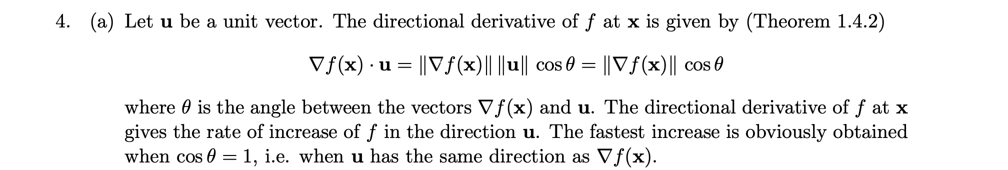Let **u** be a unit vector. The directional derivative of *f* at **x** is given by <br/> <br/>∇*f*(*x*) · **u** = ‖∇*f*(*x*)‖ ‖**u**‖ cos θ = ‖∇*f*(*x*)‖ cos θ <br/> <br/>where θ is the angle between the vectors ∇*f*(*x*) and **u**. The directional derivative of *f* at **x** gives the rate of increase of *f* in the direction **u**. The fastest increase is obviously obtained when cos θ = 1, i.e. when **u** has the same direction as ∇*f*(*x*).