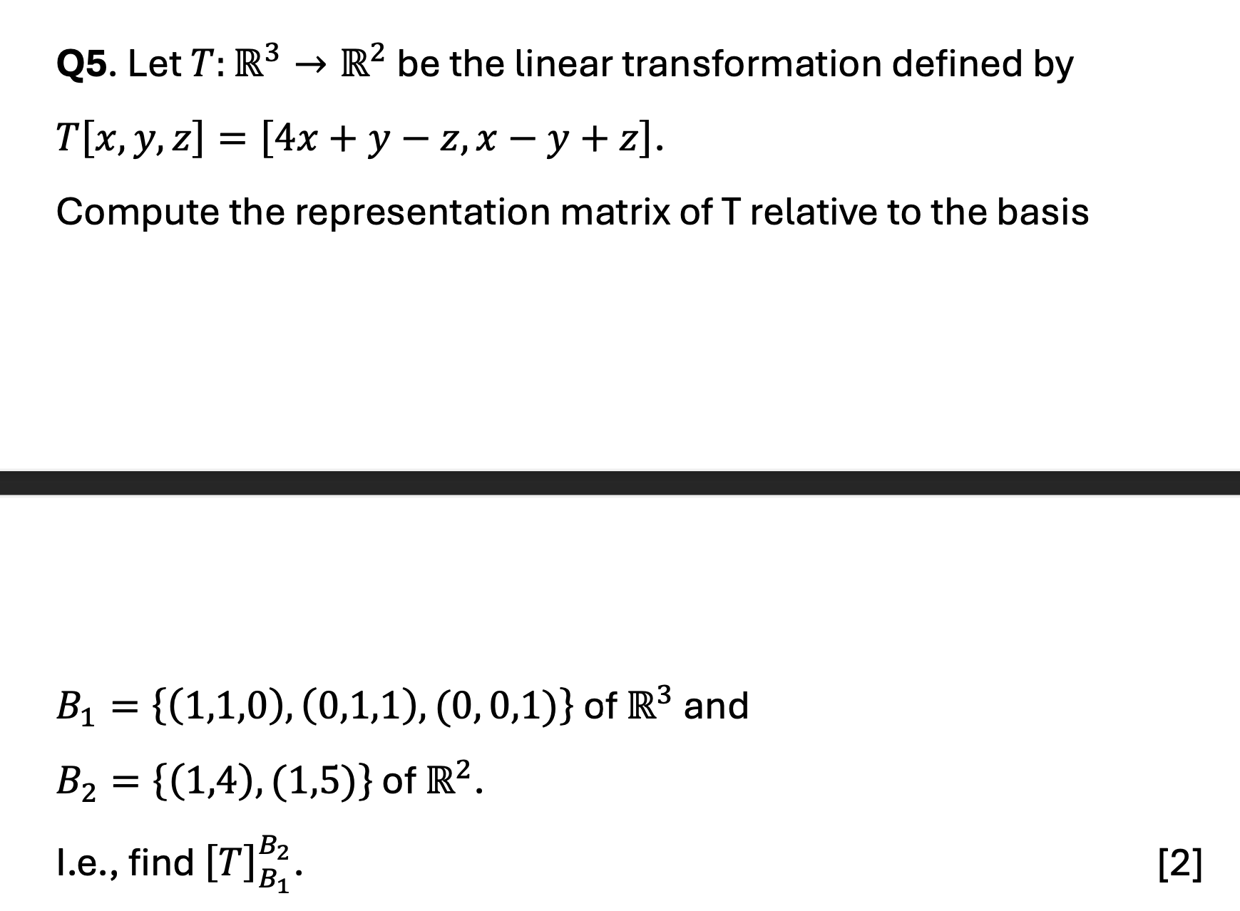 Let \( T: \mathbb{R}^3 \to \mathbb{R}^2 \) be the linear transformation defined by <br/> <br/>\[ T[x, y, z] = [4x + y - z, x - y + z]. \] <br/> <br/>Compute the representation matrix of \( T \) relative to the basis <br/> <br/>\[ B_1 = \{(1,1,0), (0,1,1), (0,0,1)\} \text{ of } \mathbb{R}^3 \text{ and } \] <br/> <br/>\[ B_2 = \{(1,4), (1,5)\} \text{ of } \mathbb{R}^2. \] <br/> <br/>I.e., find \([T]_{B_2}^{B_1}\).
